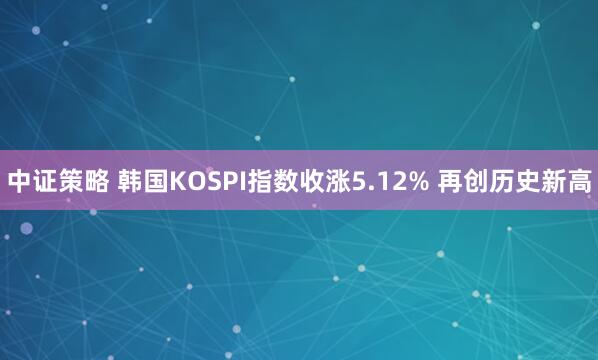 中证策略 韩国KOSPI指数收涨5.12% 再创历史新高